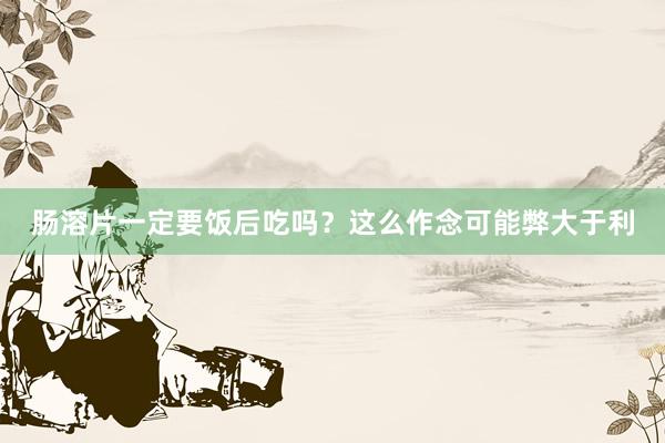 肠溶片一定要饭后吃吗？这么作念可能弊大于利